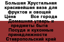 Большая Хрустальная красивейшая ваза для фруктов и овощей › Цена ­ 900 - Все города Домашняя утварь и предметы быта » Посуда и кухонные принадлежности   . Ставропольский край,Железноводск г.
